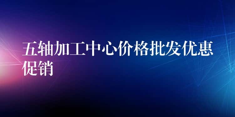 五轴加工中心价格批发优惠促销